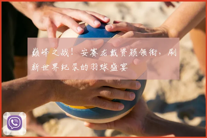 巅峰之战!安赛龙戴资颖领衔,刷新世界纪录的羽球盛宴