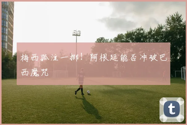 梅西孤注一掷！阿根廷能否冲破巴西魔咒