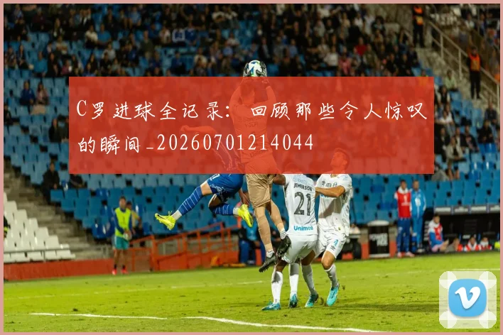 C罗进球全记录:回顾那些令人惊叹的瞬间_20260701214044