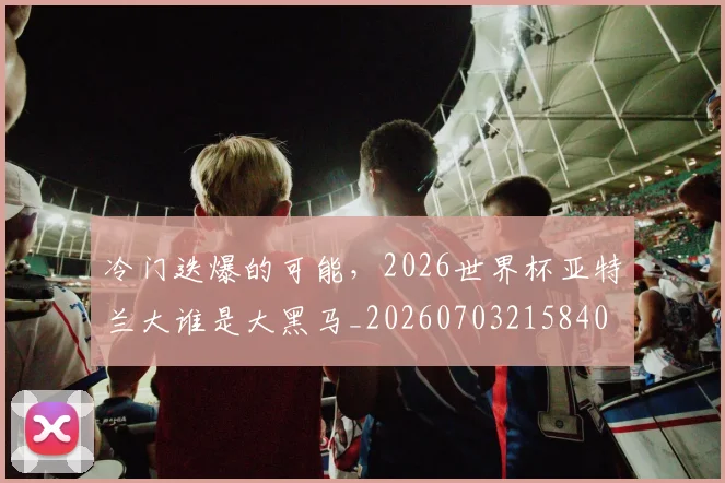 冷门迭爆的可能,2026世界杯亚特兰大谁是大黑马_20260703215840