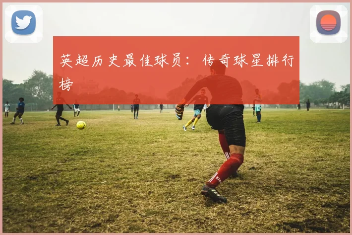 英超历史最佳球员：传奇球星排行榜