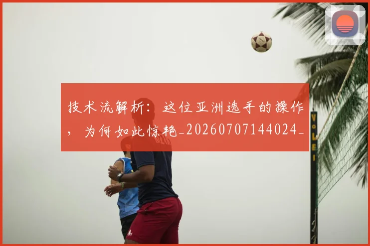 技术流解析:这位亚洲选手的操作,为何如此惊艳_20260707144024_20260723182324