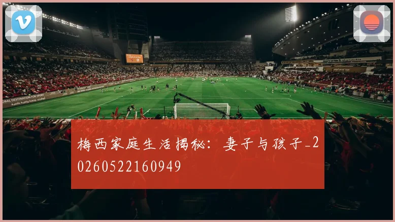 梅西家庭生活揭秘：妻子与孩子_20260522160949