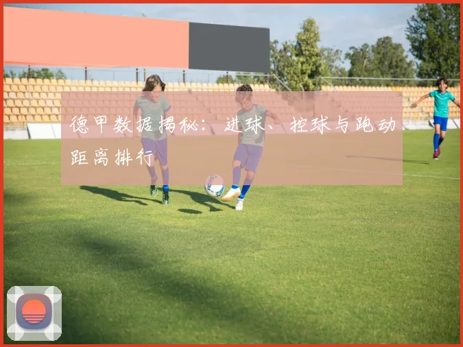 德甲数据揭秘：进球、控球与跑动距离排行