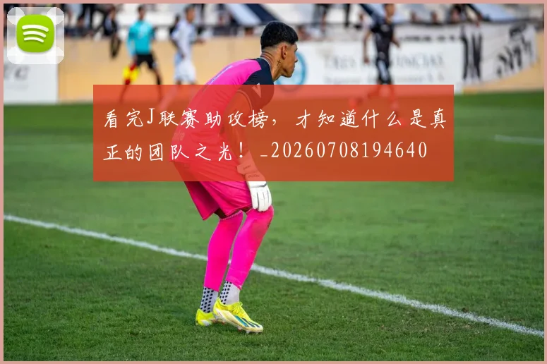看完J联赛助攻榜，才知道什么是真正的团队之光！_20260708194640