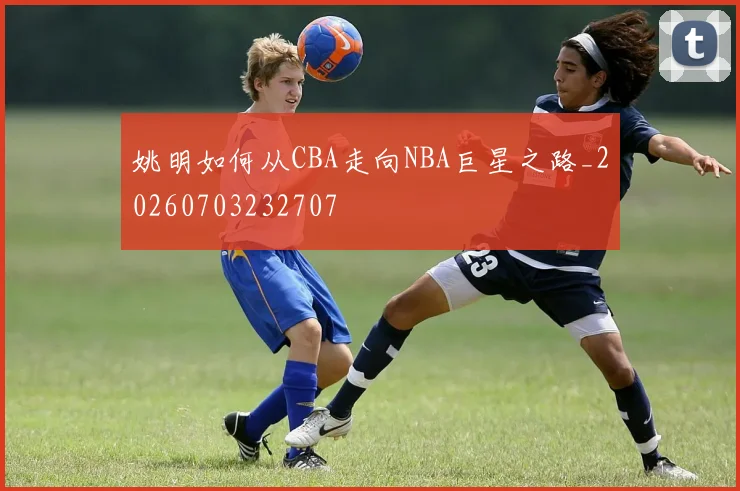 姚明如何从CBA走向NBA巨星之路_20260703232707