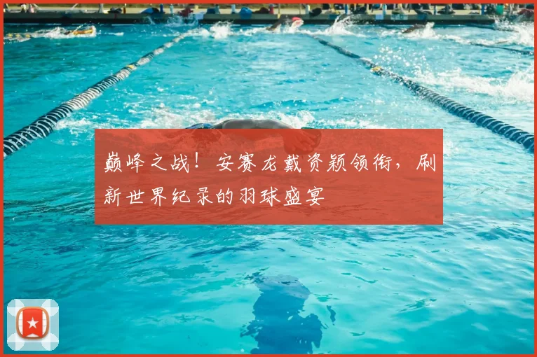巅峰之战!安赛龙戴资颖领衔,刷新世界纪录的羽球盛宴
