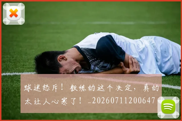 球迷怒斥！教练的这个决定，真的太让人心寒了！_20260711200647