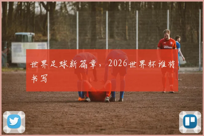 世界足球新篇章,2026世界杯谁将书写