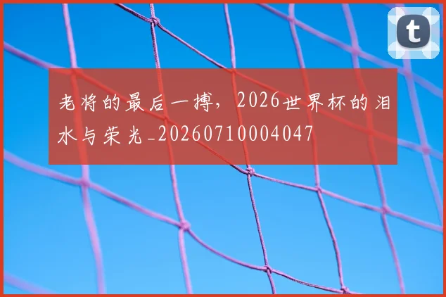 老将的最后一搏，2026世界杯的泪水与荣光_20260710004047