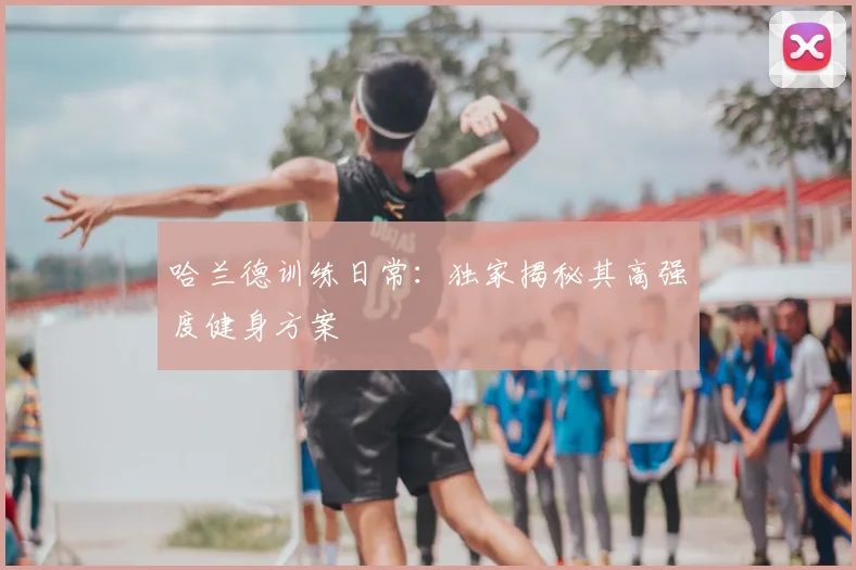 哈兰德训练日常：独家揭秘其高强度健身方案