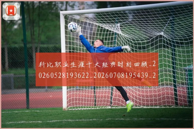 科比职业生涯十大经典时刻回顾_20260528193622_20260708195439_20260802165725