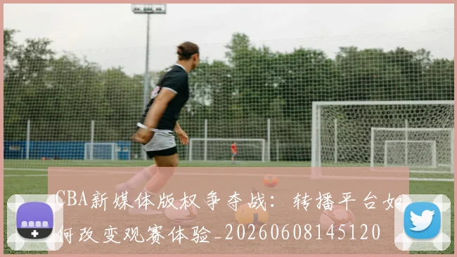 CBA新媒体版权争夺战:转播平台如何改变观赛体验_20260608145120
