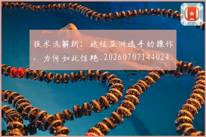 技术流解析：这位亚洲选手的操作，为何如此惊艳_20260707144024_20260723182324