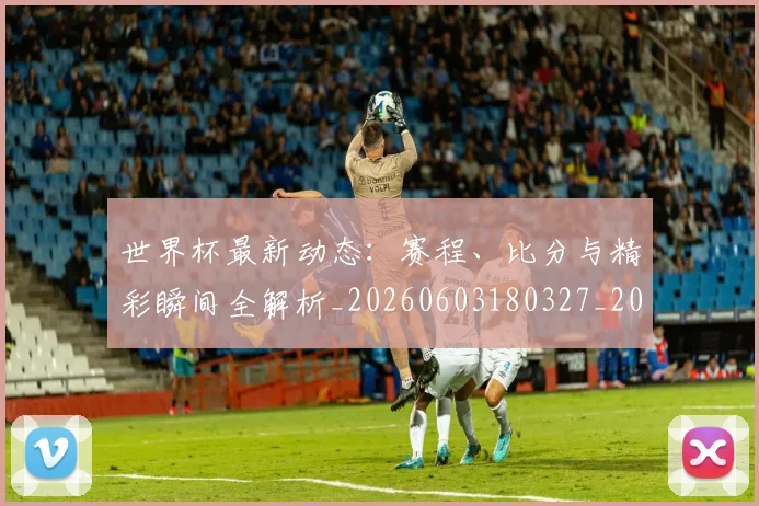 世界杯最新动态:赛程、比分与精彩瞬间全解析_20260603180327_20260715191622