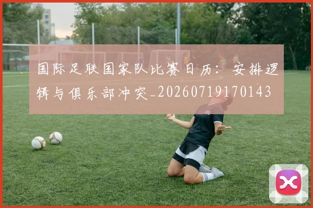 国际足联国家队比赛日历:安排逻辑与俱乐部冲突_20260719170143