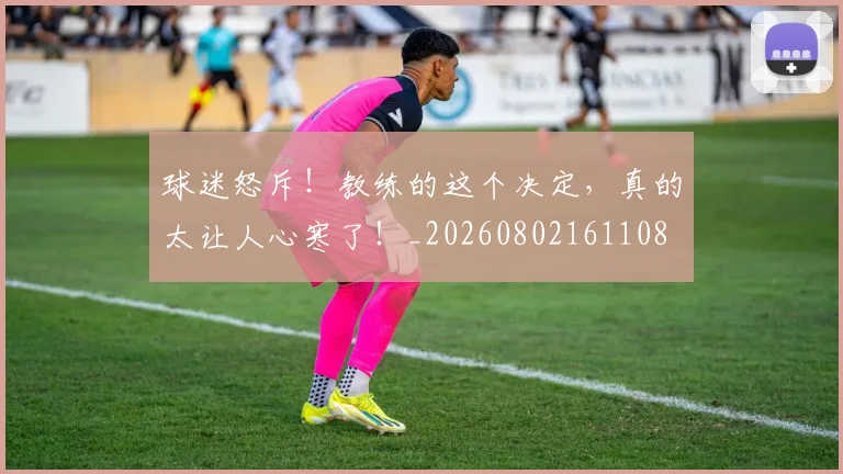 球迷怒斥!教练的这个决定,真的太让人心寒了!_20260802161108
