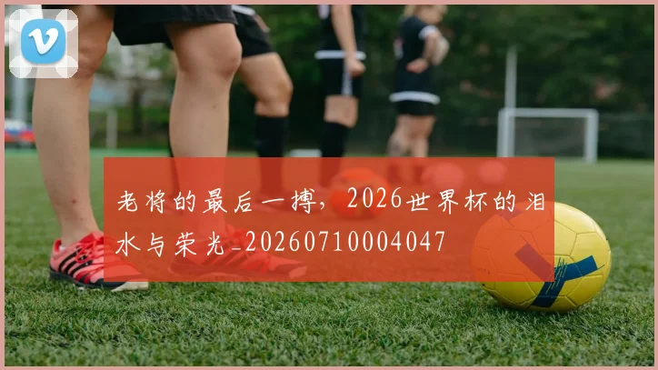 老将的最后一搏，2026世界杯的泪水与荣光_20260710004047