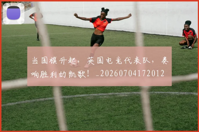 当国旗升起，英国电竞代表队，奏响胜利的凯歌！_20260704172012