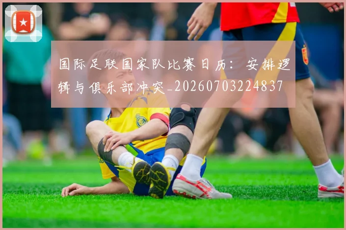 国际足联国家队比赛日历：安排逻辑与俱乐部冲突_20260703224837