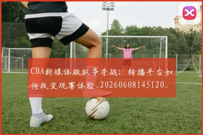 CBA新媒体版权争夺战:转播平台如何改变观赛体验_20260608145120_20260702164030_20260713214825