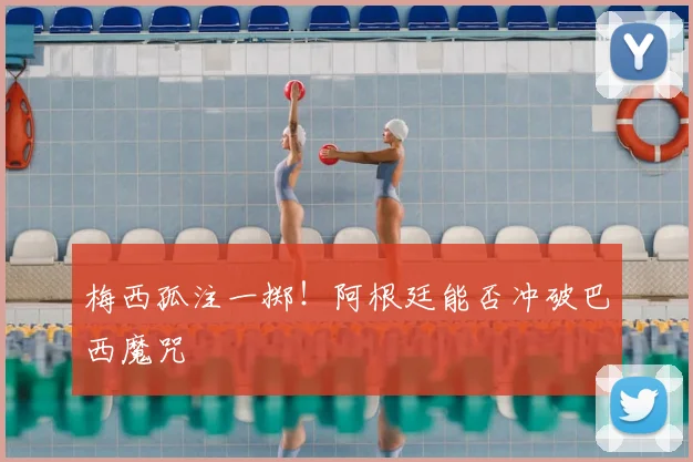 梅西孤注一掷！阿根廷能否冲破巴西魔咒