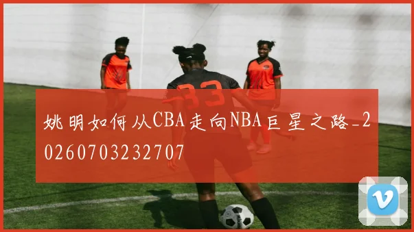 姚明如何从CBA走向NBA巨星之路_20260703232707