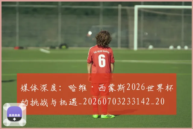 媒体深度：哈维·西蒙斯2026世界杯的挑战与机遇_20260703233142_20260720192613