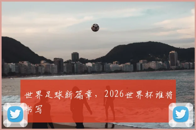 世界足球新篇章，2026世界杯谁将书写