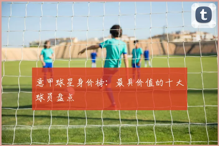 意甲球星身价榜：最具价值的十大球员盘点