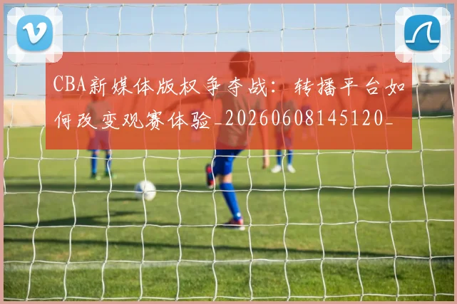 CBA新媒体版权争夺战:转播平台如何改变观赛体验_20260608145120_20260702164030_20260713214825